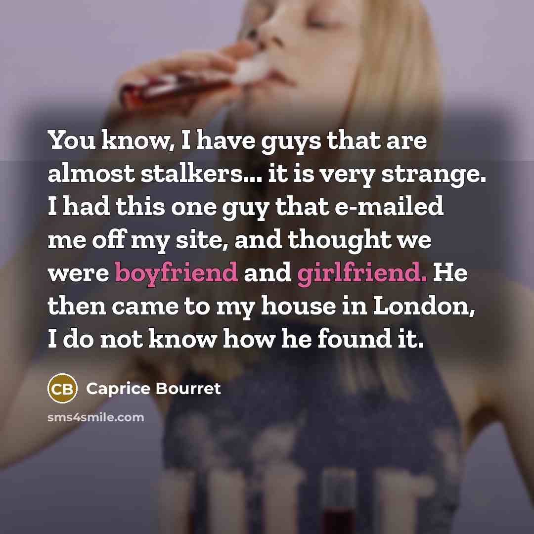 “You know, I have guys that are almost stalkers... it is very strange. I had this one guy that e-mailed me off my site, and thought we were boyfriend and girlfriend. He then came to my house in London, I do not know how he found it.” quote by Caprice Bourret