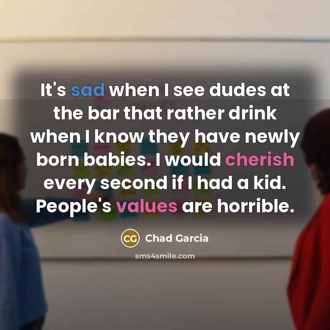 “It's sad when I see dudes at the bar that rather drink when I know they have newly born babies. I would cherish every second if I had a kid. People's values are horrible.” quote by Chad Garcia