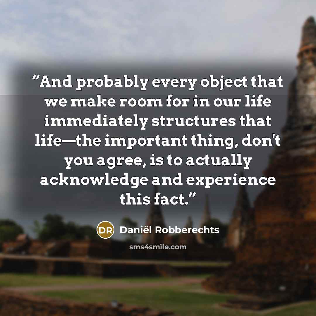 “And probably every object that we make room for in our life immediately structures that life—the important thing, don't you agree, is to actually acknowledge and experience this fact.” quote by Daniël Robberechts