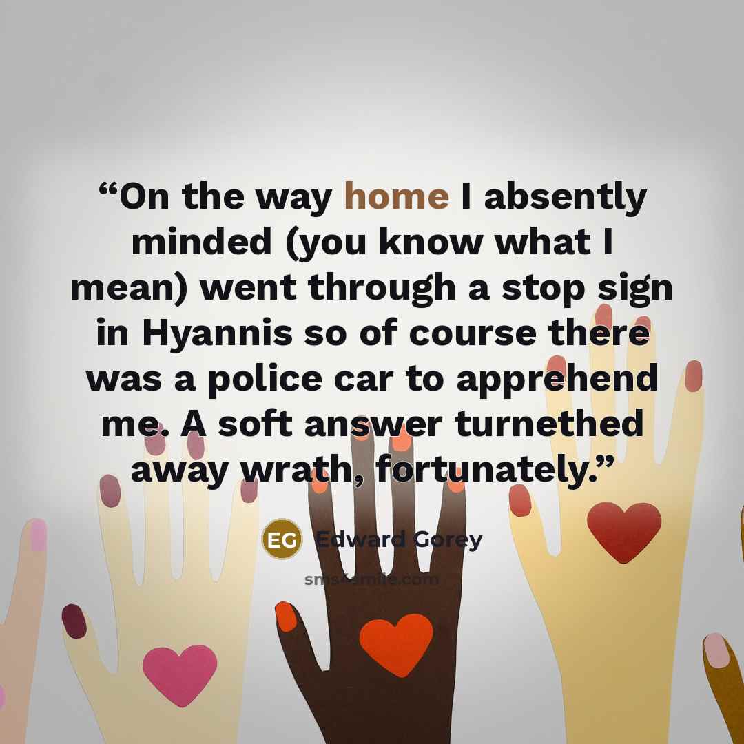 “On the way home I absently minded (you know what I mean) went through a stop sign in Hyannis so of course there was a police car to apprehend me. A soft answer turnethed away wrath, fortunately.” quote by Edward Gorey