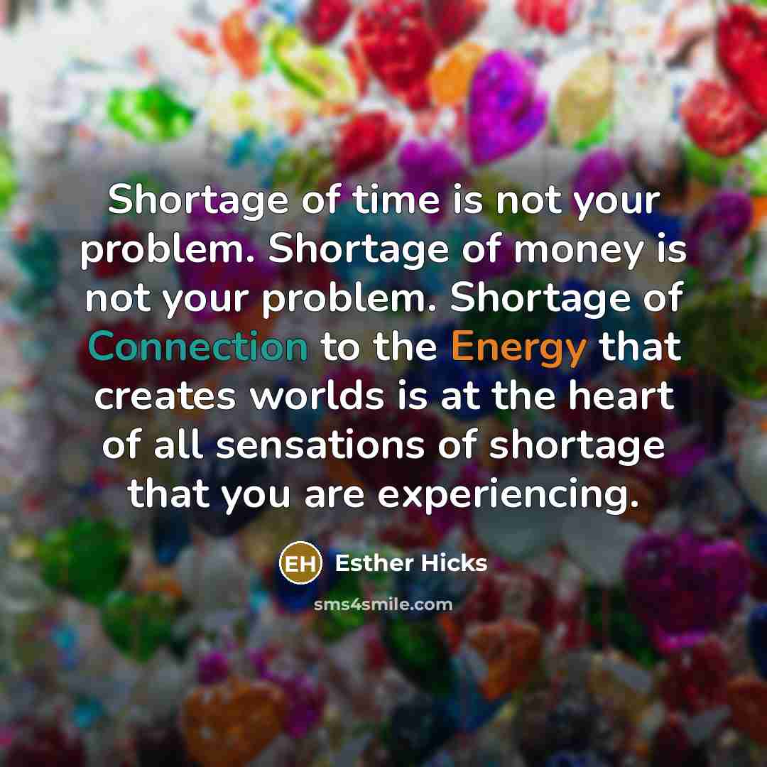 “Shortage of time is not your problem. Shortage of money is not your problem. Shortage of Connection to the Energy that creates worlds is at the heart of all sensations of shortage that you are experiencing.” quote by Esther Hicks