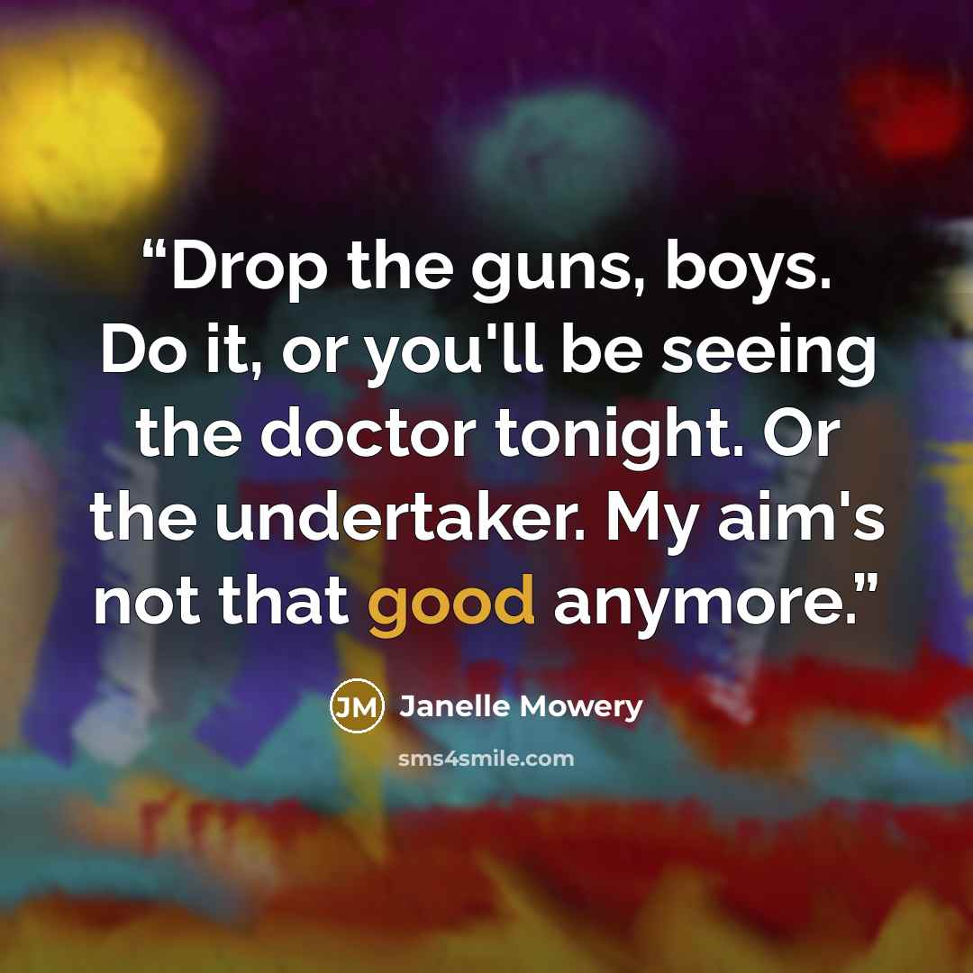 “Drop the guns, boys. Do it, or you'll be seeing the doctor tonight. Or the undertaker. My aim's not that good anymore.” quote by Janelle Mowery
