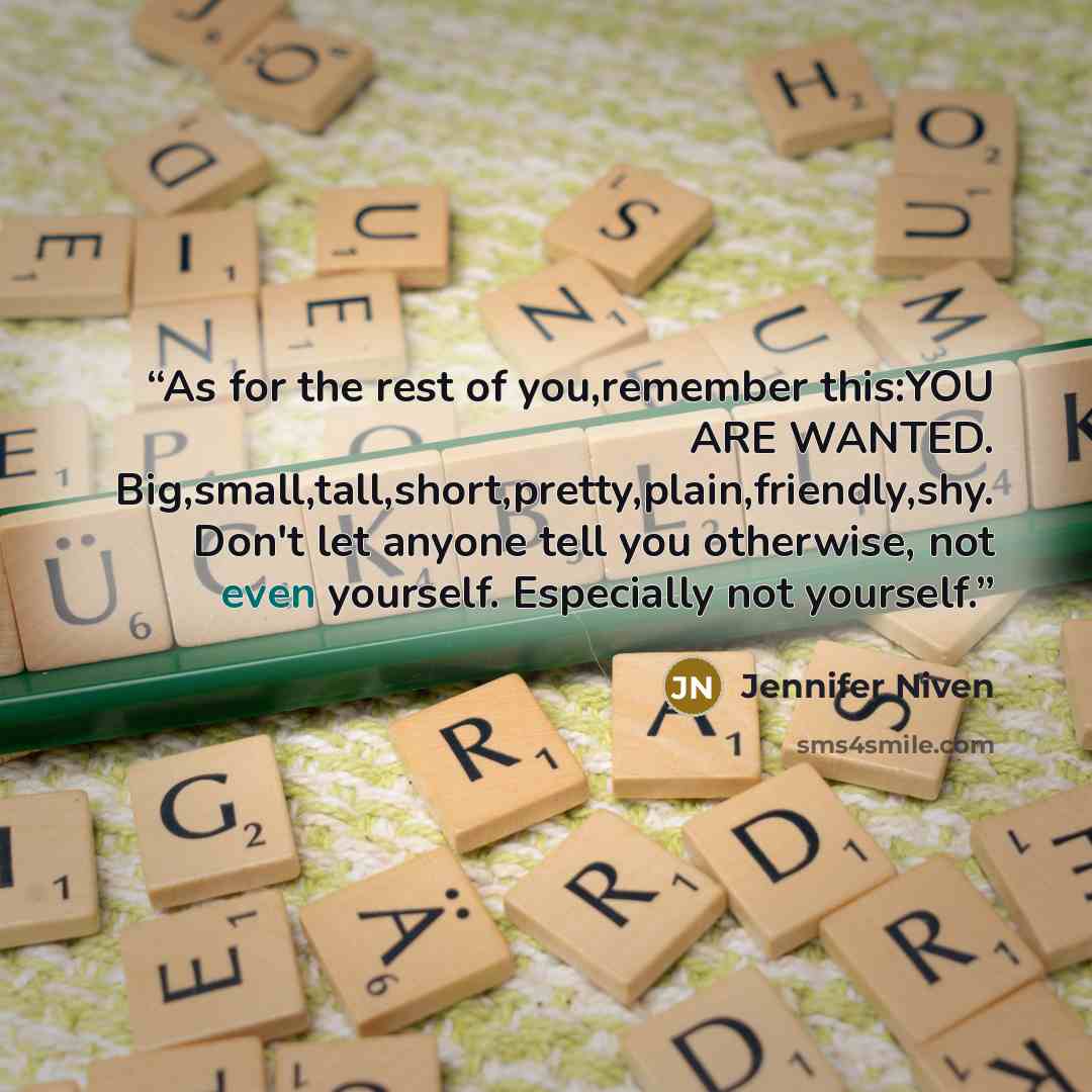 “As for the rest of you,remember this:YOU ARE WANTED. Big,small,tall,short,pretty,plain,friendly,shy. Don't let anyone tell you otherwise, not even yourself. Especially not yourself.” quote by Jennifer Niven