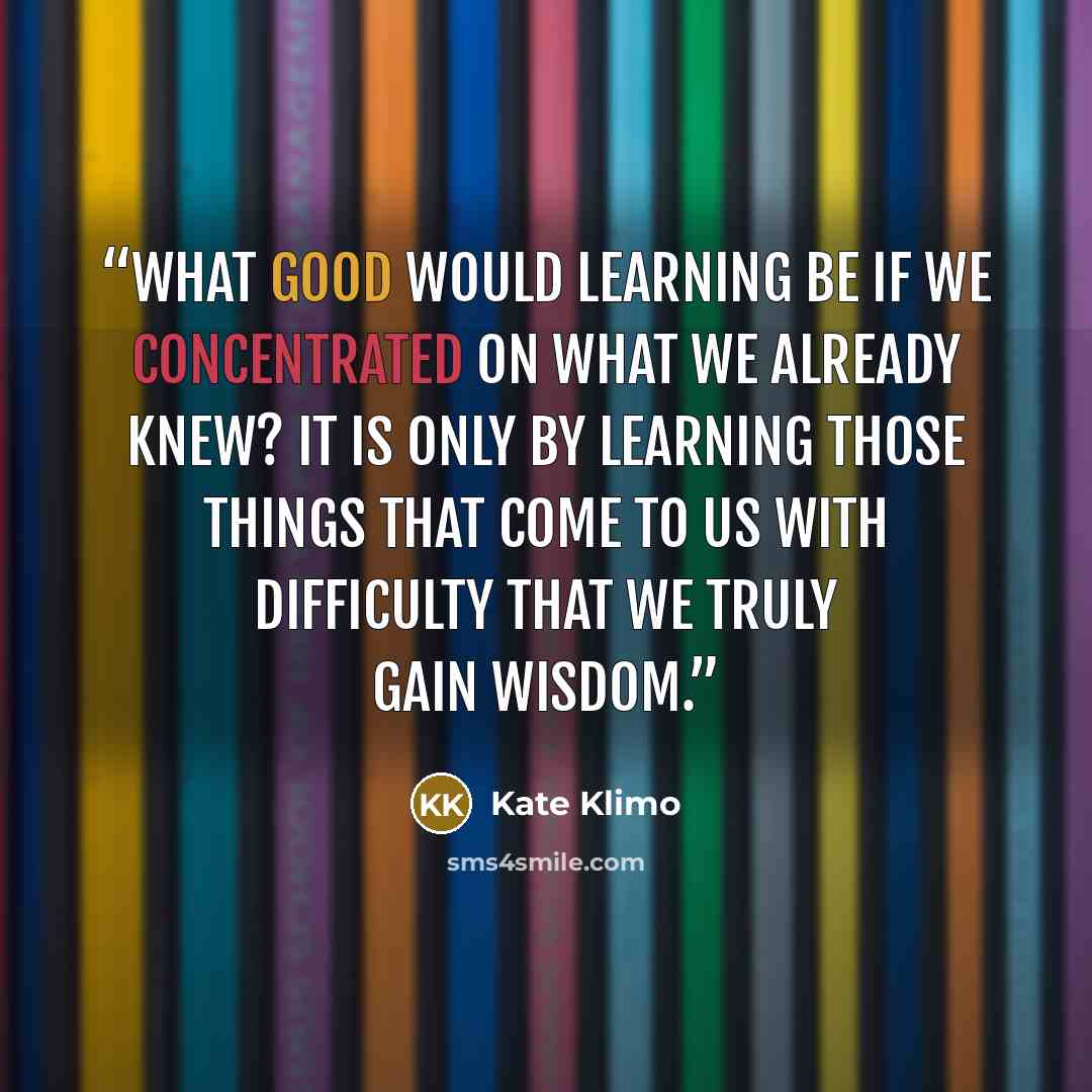 “What good would learning be if we concentrated on what we already knew? It is only by learning those things that come to us with difficulty that we truly gain wisdom.” quote by Kate Klimo