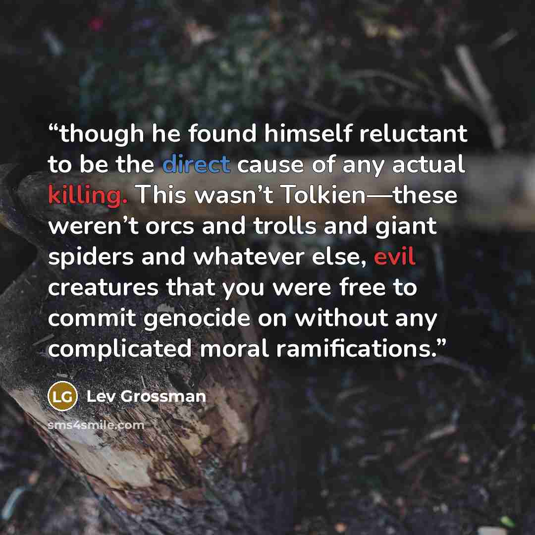 “though he found himself reluctant to be the direct cause of any actual killing. This wasn’t Tolkien—these weren’t orcs and trolls and giant spiders and whatever else, evil creatures that you were free to commit genocide on without any complicated moral ramifications.” quote by Lev Grossman