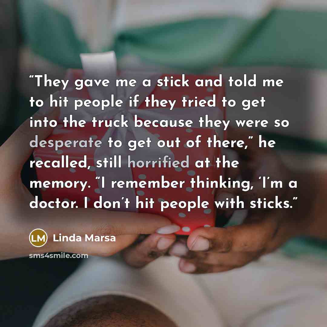 “They gave me a stick and told me to hit people if they tried to get into the truck because they were so desperate to get out of there,” he recalled, still horrified at the memory. “I remember thinking, ‘I’m a doctor. I don’t hit people with sticks.” quote by Linda Marsa