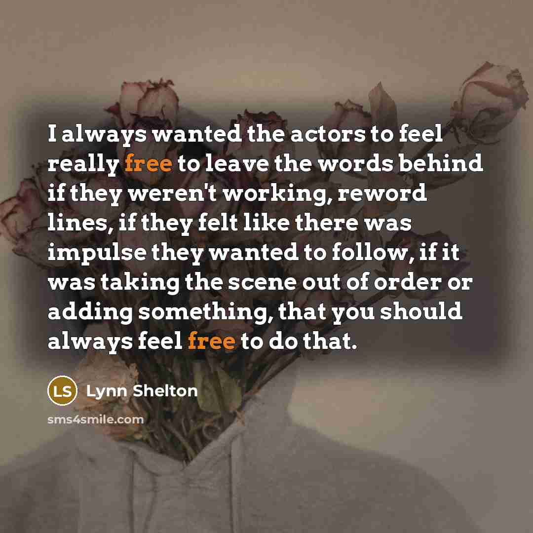 “I always wanted the actors to feel really free to leave the words behind if they weren't working, reword lines, if they felt like there was impulse they wanted to follow, if it was taking the scene out of order or adding something, that you should always feel free to do that.” quote by Lynn Shelton