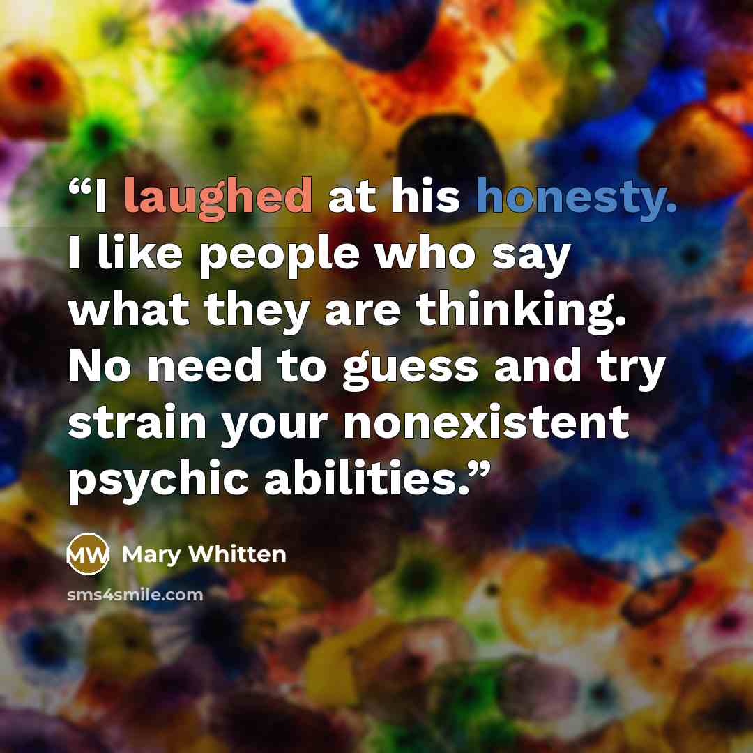 “I laughed at his honesty. I like people who say what they are thinking. No need to guess and try strain your nonexistent psychic abilities.” quote by Mary Whitten
