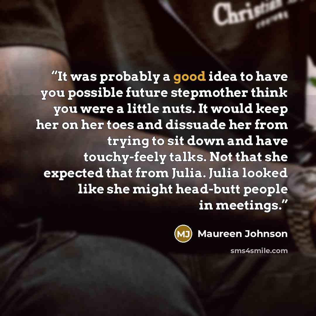 “It was probably a good idea to have you possible future stepmother think you were a little nuts. It would keep her on her toes and dissuade her from trying to sit down and have touchy-feely talks. Not that she expected that from Julia. Julia looked like she might head-butt people in meetings.” quote by Maureen Johnson