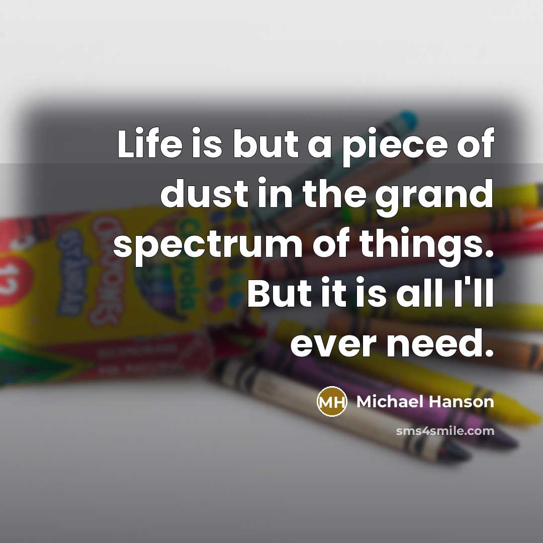 “Life is but a piece of dust in the grand spectrum of things. But it is all I'll ever need.” quote by Michael Hanson