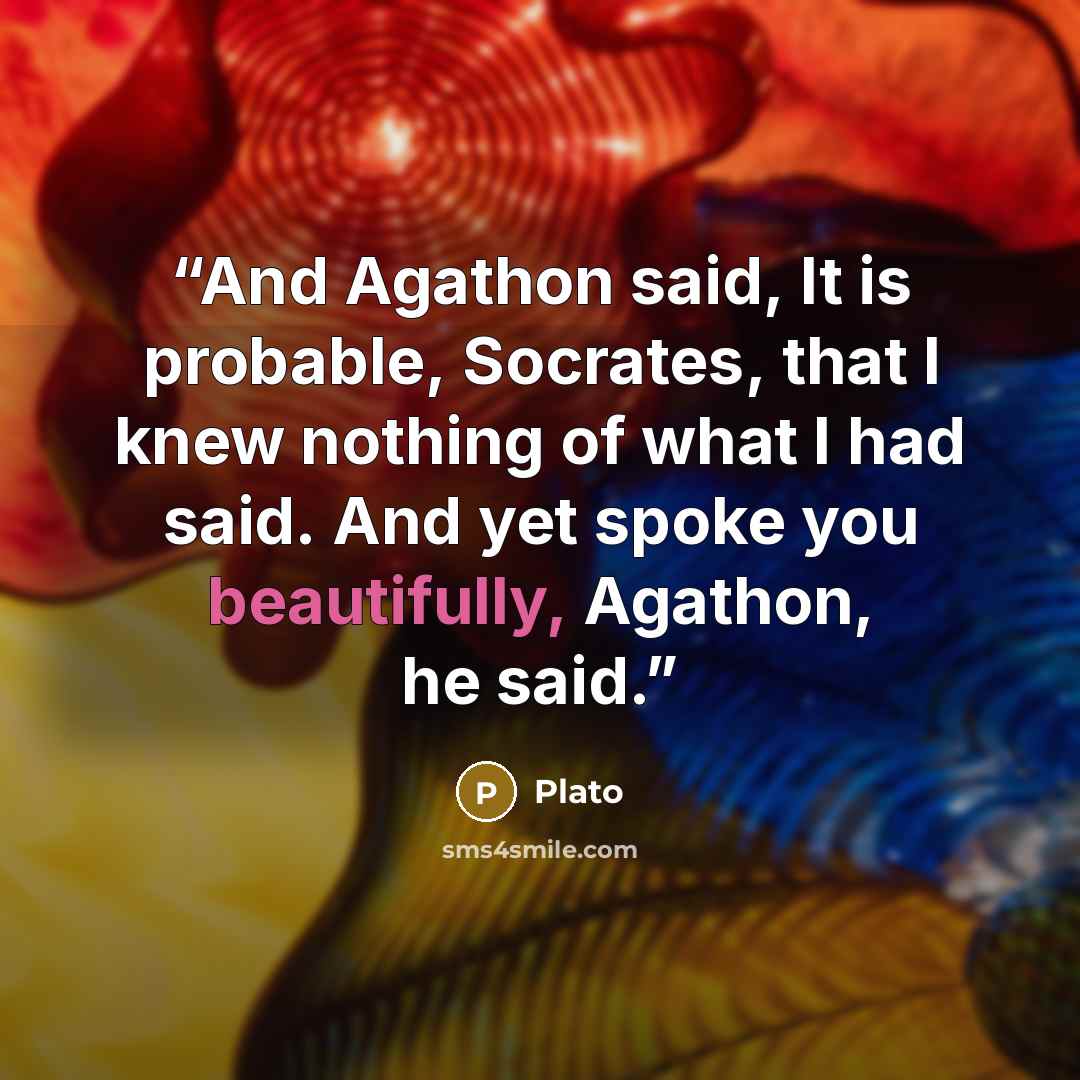 “And Agathon said, It is probable, Socrates, that I knew nothing of what I had said. And yet spoke you beautifully, Agathon, he said.” quote by Plato