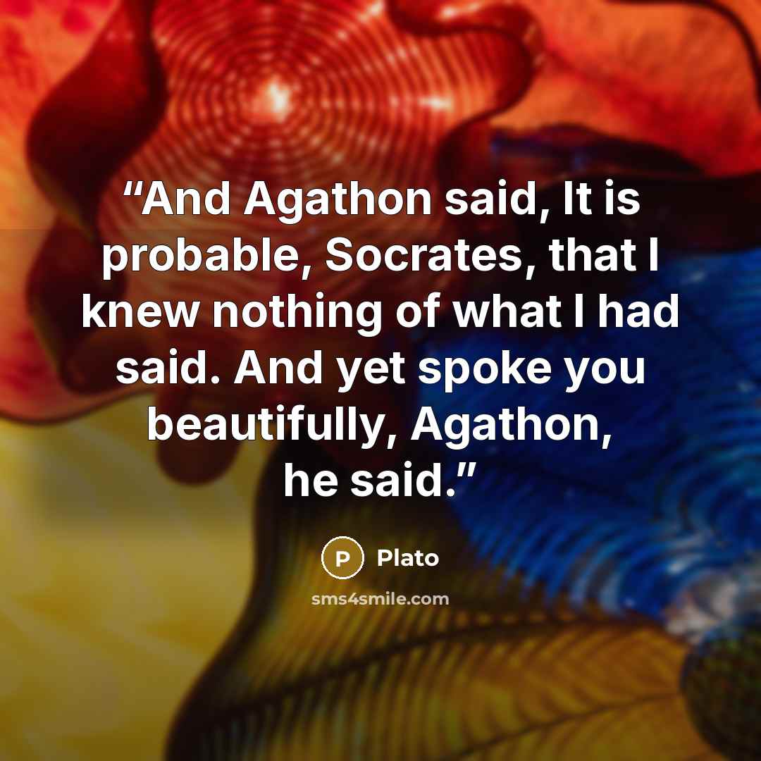 “And Agathon said, It is probable, Socrates, that I knew nothing of what I had said. And yet spoke you beautifully, Agathon, he said.” quote by Plato