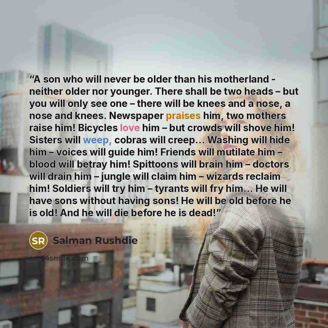 “A son who will never be older than his motherland - neither older nor younger. There shall be two heads – but you will only see one – there will be knees and a nose, a nose and knees. Newspaper praises him, two mothers raise him! Bicycles love him – but crowds will shove him! Sisters will weep…” quote by Salman Rushdie