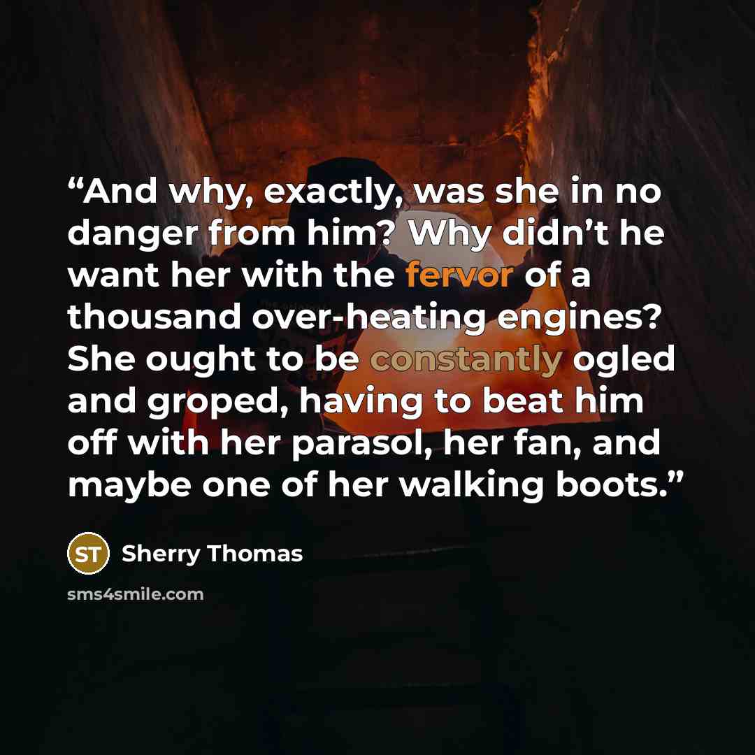 “And why, exactly, was she in no danger from him? Why didn’t he want her with the fervor of a thousand over-heating engines? She ought to be constantly ogled and groped, having to beat him off with her parasol, her fan, and maybe one of her walking boots.” quote by Sherry Thomas