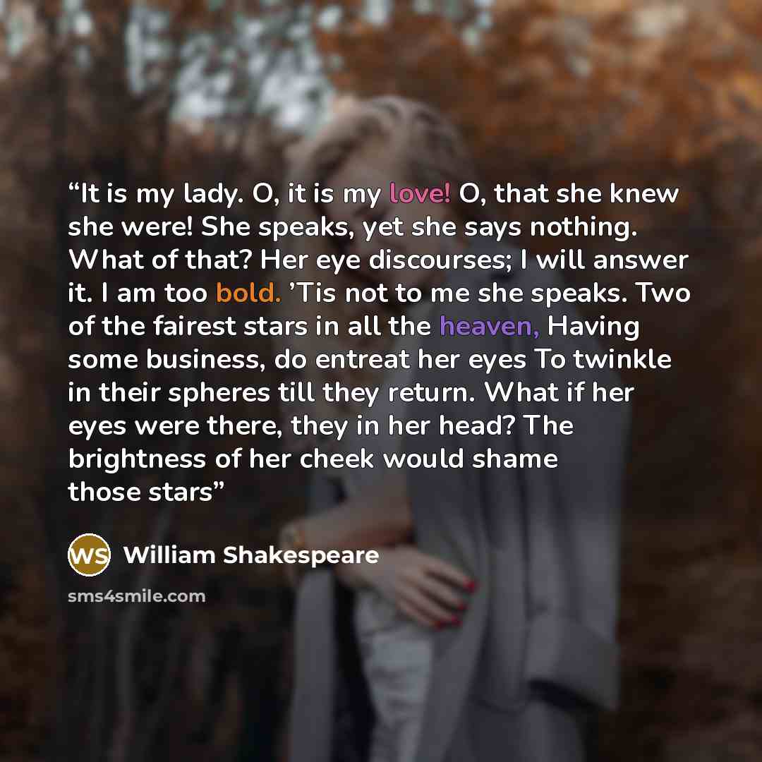 “It is my lady. O, it is my love! O, that she knew she were! She speaks, yet she says nothing. What of that? Her eye discourses; I will answer it. I am too bold. ’Tis not to me she speaks. Two of the fairest stars in all the heaven, Having some business, do entreat her eyes To twinkle in their…” quote by William Shakespeare