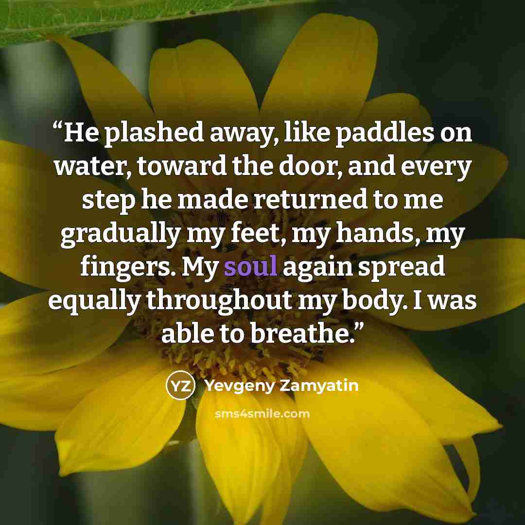 “He plashed away, like paddles on water, toward the door, and every step he made returned to me gradually my feet, my hands, my fingers. My soul again spread equally throughout my body. I was able to breathe.” quote by Yevgeny Zamyatin