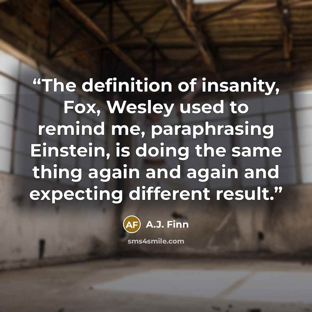 “The definition of insanity, Fox, Wesley used to remind me, paraphrasing Einstein, is doing the same thing again and again and expecting different result.” quote by A.J. Finn