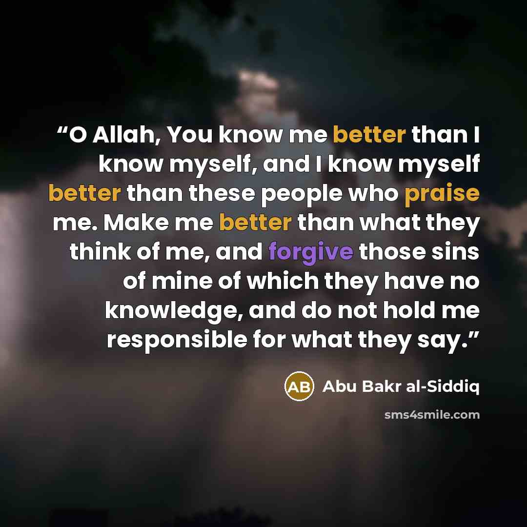 “O Allah, You know me better than I know myself, and I know myself better than these people who praise me. Make me better than what they think of me, and forgive those sins of mine of which they have no knowledge, and do not hold me responsible for what they say.” quote by Abu Bakr al-Siddiq