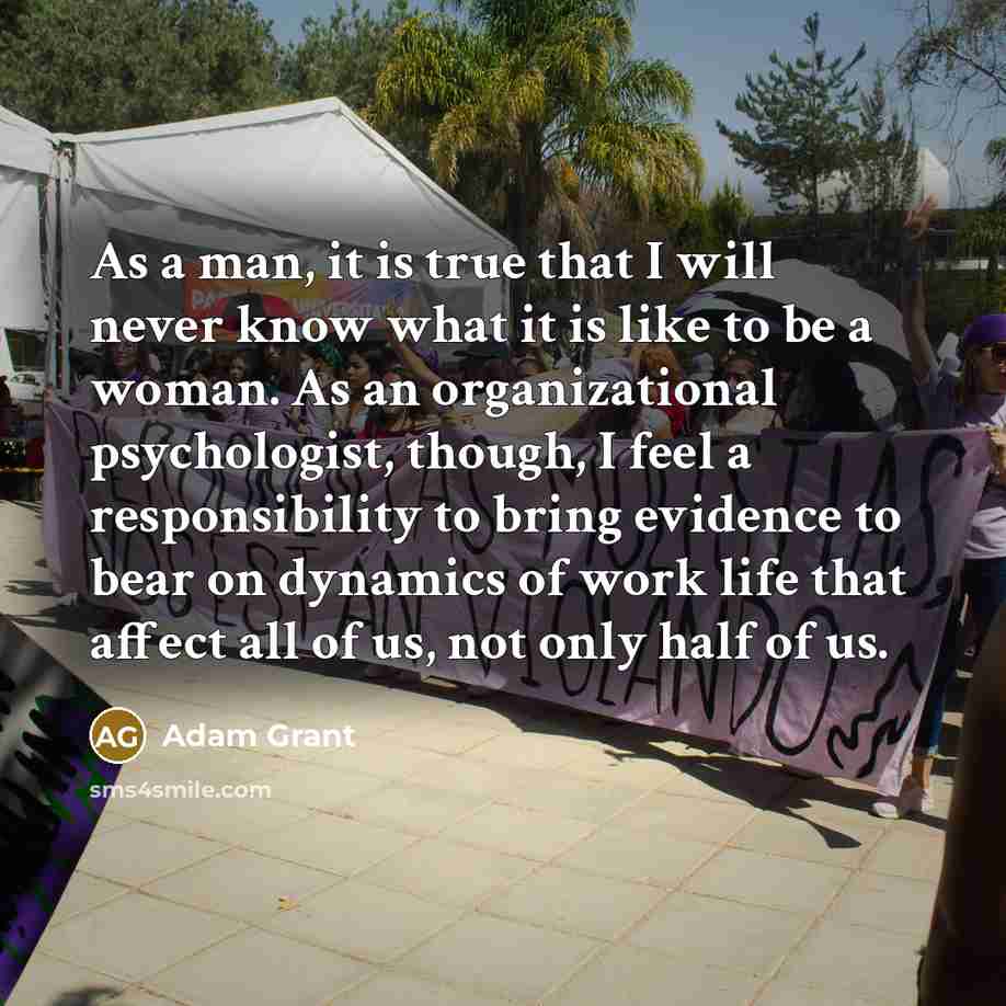 “As a man, it is true that I will never know what it is like to be a woman. As an organizational psychologist, though, I feel a responsibility to bring evidence to bear on dynamics of work life that affect all of us, not only half of us.” quote by Adam Grant