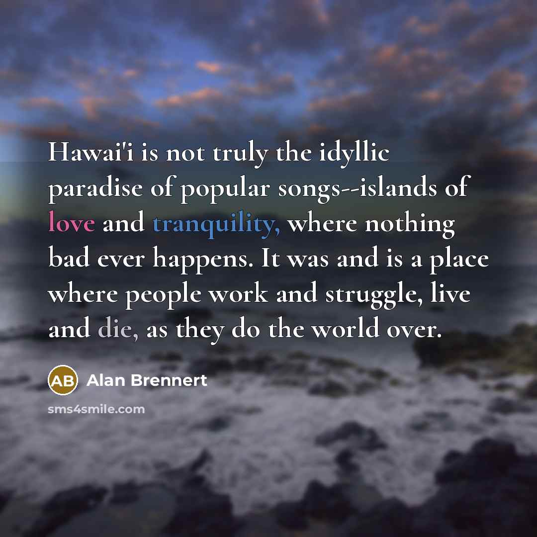 “Hawai'i is not truly the idyllic paradise of popular songs--islands of love and tranquility, where nothing bad ever happens. It was and is a place where people work and struggle, live and die, as they do the world over.” quote by Alan Brennert