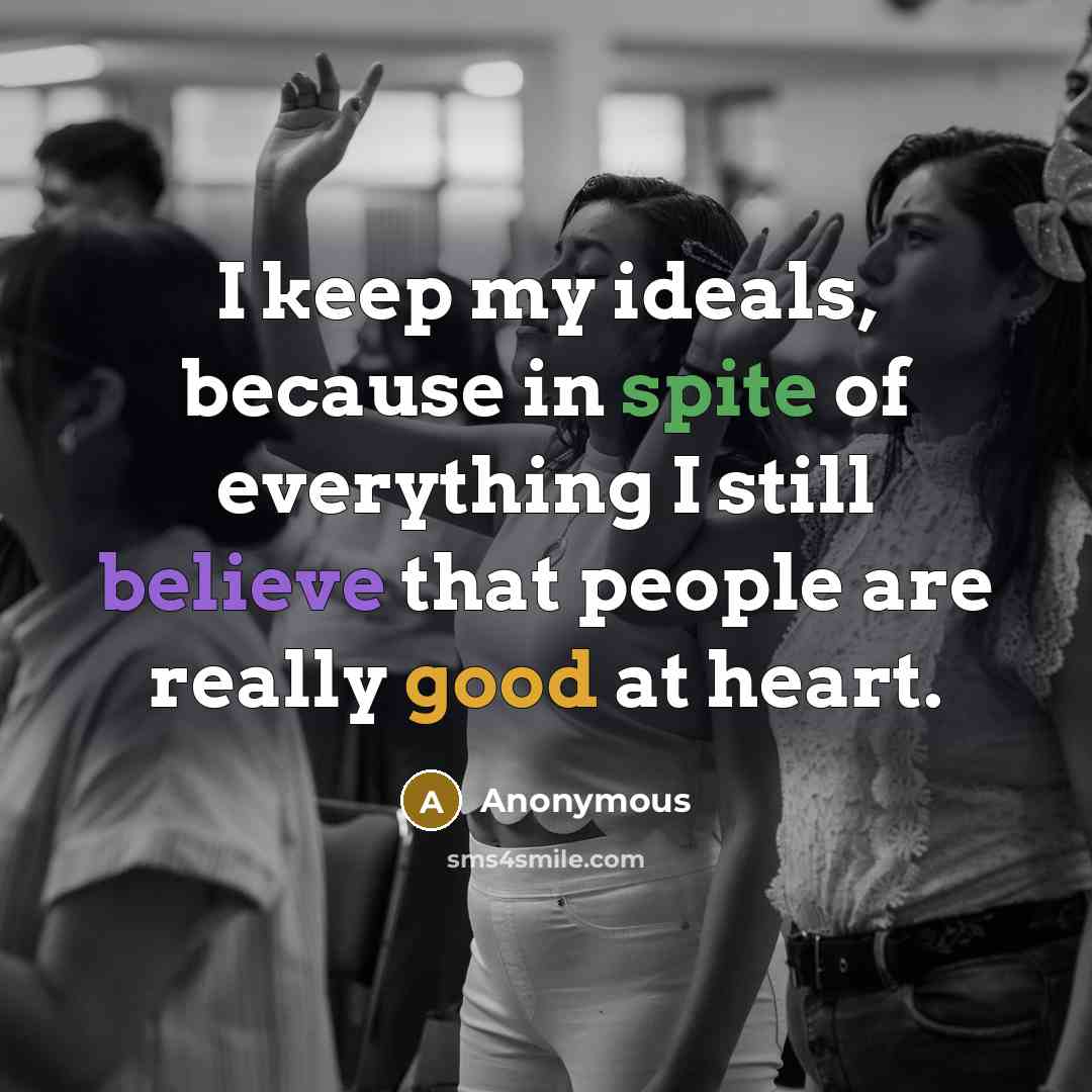 “I keep my ideals, because in spite of everything I still believe that people are really good at heart.” quote by Anonymous