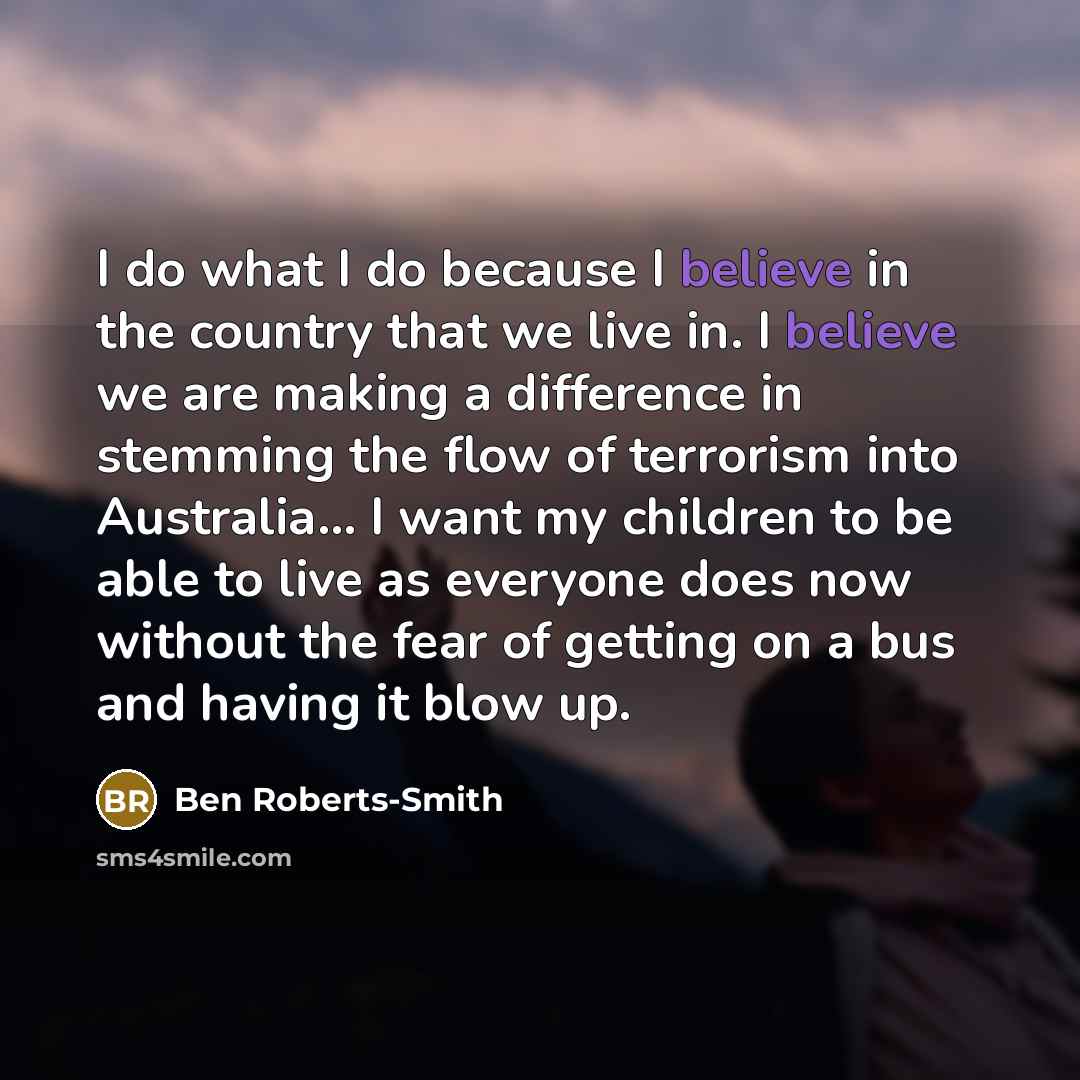 “I do what I do because I believe in the country that we live in. I believe we are making a difference in stemming the flow of terrorism into Australia... I want my children to be able to live as everyone does now without the fear of getting on a bus and having it blow up.” quote by Ben Roberts-Smith