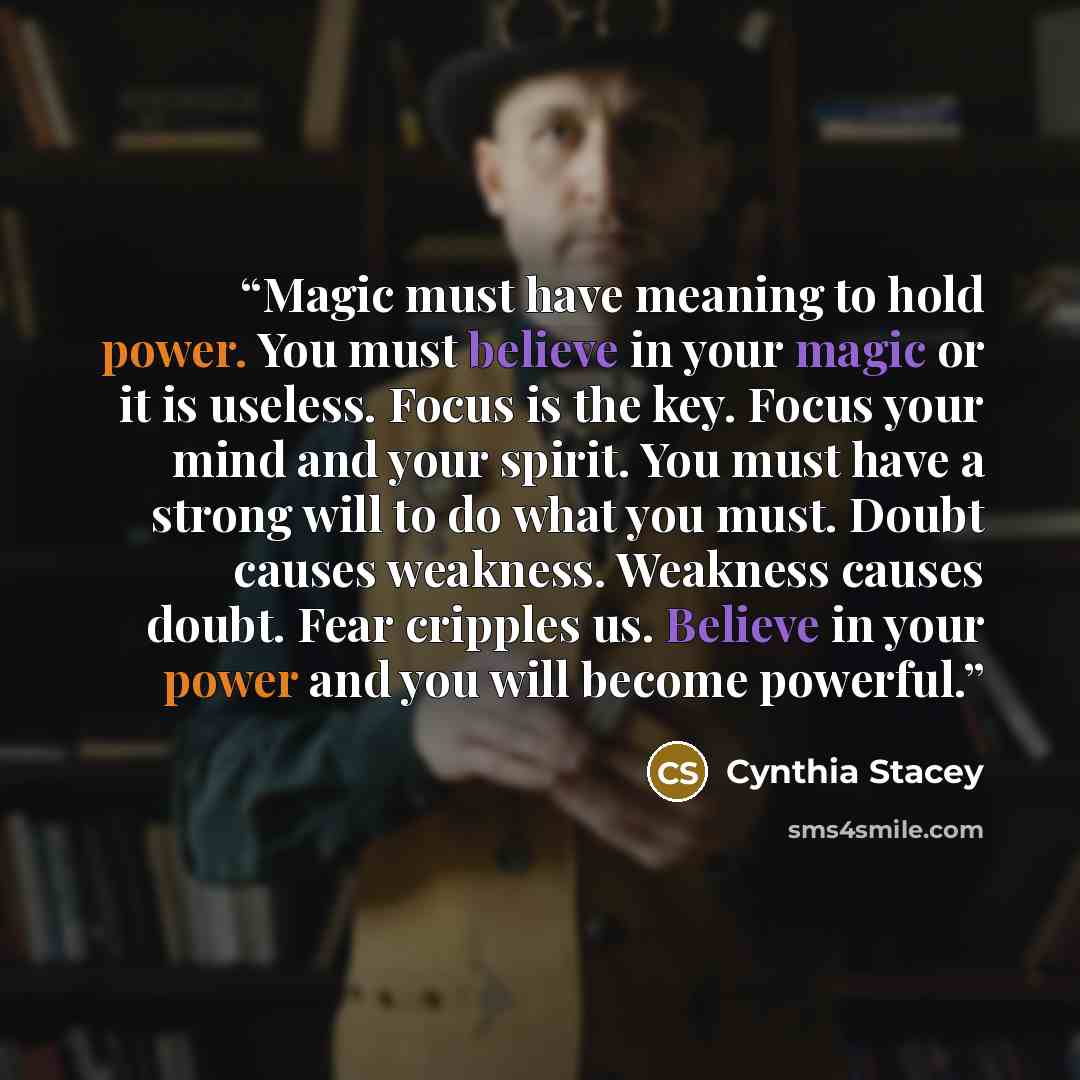 “Magic must have meaning to hold power. You must believe in your magic or it is useless. Focus is the key. Focus your mind and your spirit. You must have a strong will to do what you must. Doubt causes weakness. Weakness causes doubt. Fear cripples us. Believe in your power and you will become…” quote by Cynthia Stacey