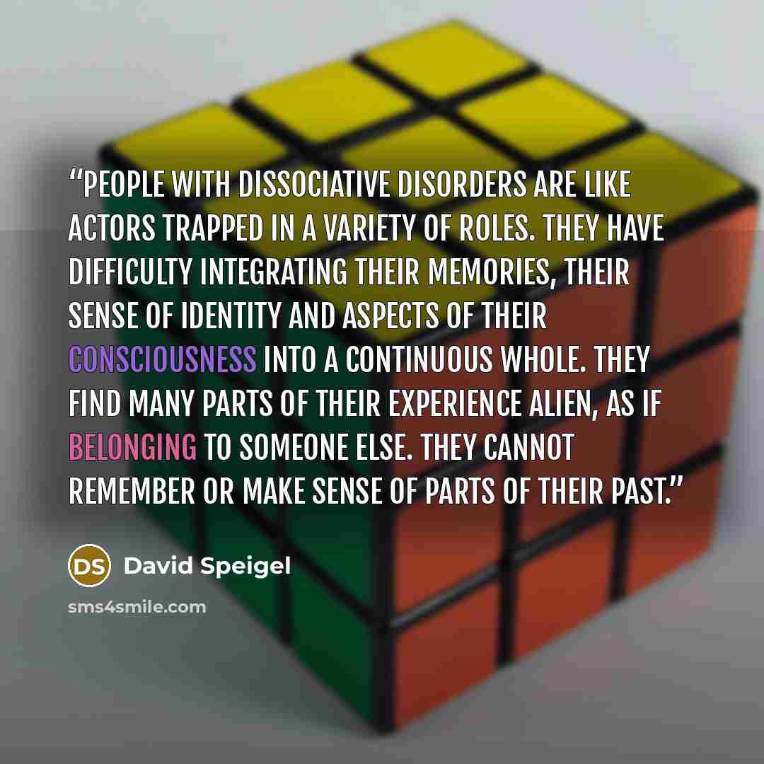 “People with dissociative disorders are like actors trapped in a variety of roles. They have difficulty integrating their memories, their sense of identity and aspects of their consciousness into a continuous whole. They find many parts of their experience alien, as if belonging to someone else…” quote by David Speigel