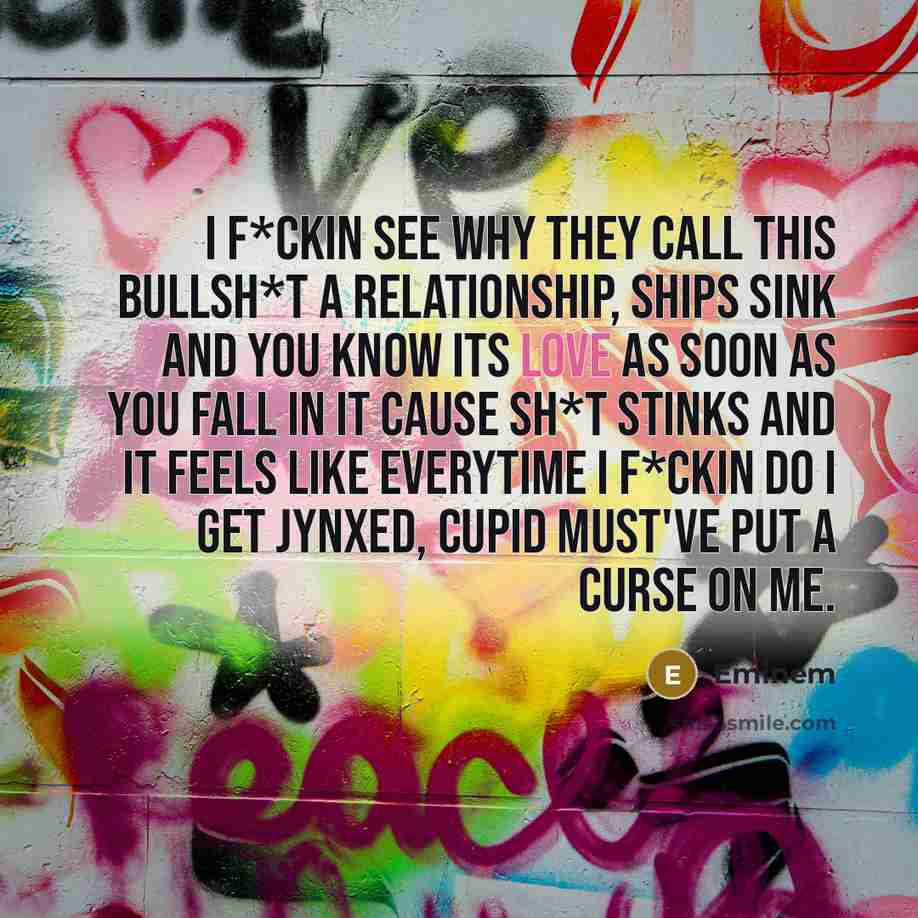 “I f*ckin see why they call this bullsh*t a relationship, ships sink and you know its love as soon as you fall in it cause sh*t stinks and it feels like everytime I f*ckin do I get jynxed, cupid must've put a curse on me.” quote by Eminem