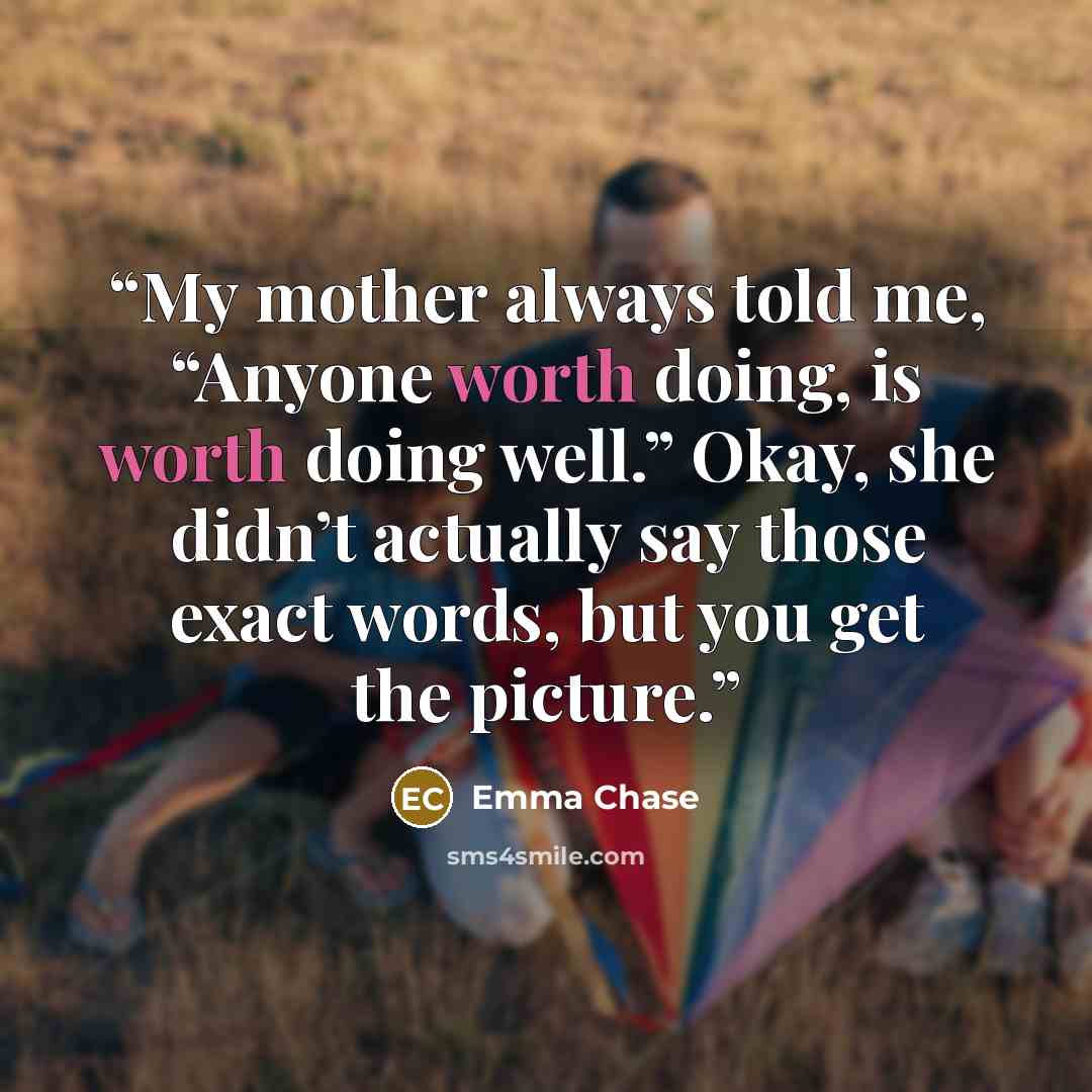 “My mother always told me, “Anyone worth doing, is worth doing well.” Okay, she didn’t actually say those exact words, but you get the picture.” quote by Emma Chase