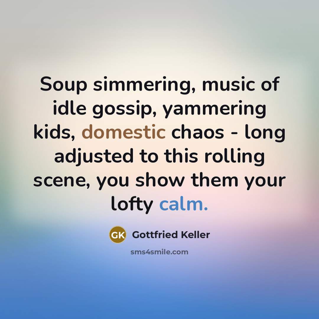 “Soup simmering, music of idle gossip, yammering kids, domestic chaos…” quote by Gottfried Keller