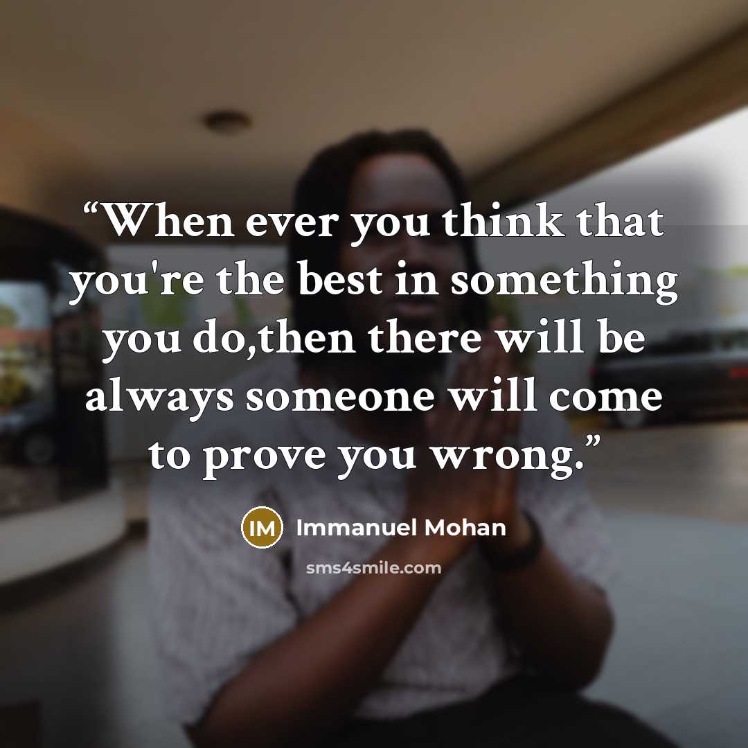 “When ever you think that you're the best in something you do,then there will be always someone will come to prove you wrong.” quote by Immanuel Mohan
