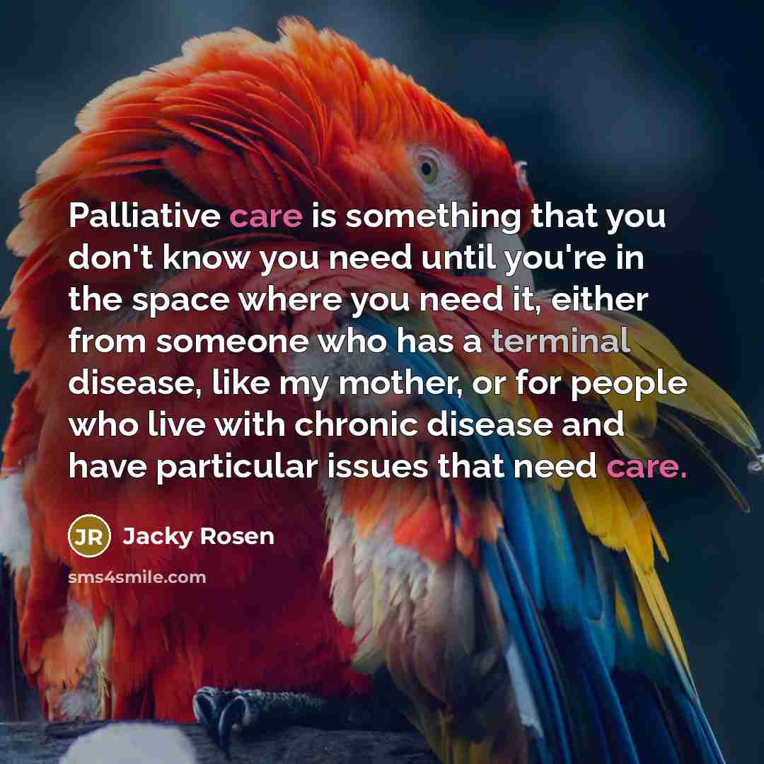 “Palliative care is something that you don't know you need until you're in the space where you need it, either from someone who has a terminal disease, like my mother, or for people who live with chronic disease and have particular issues that need care.” quote by Jacky Rosen
