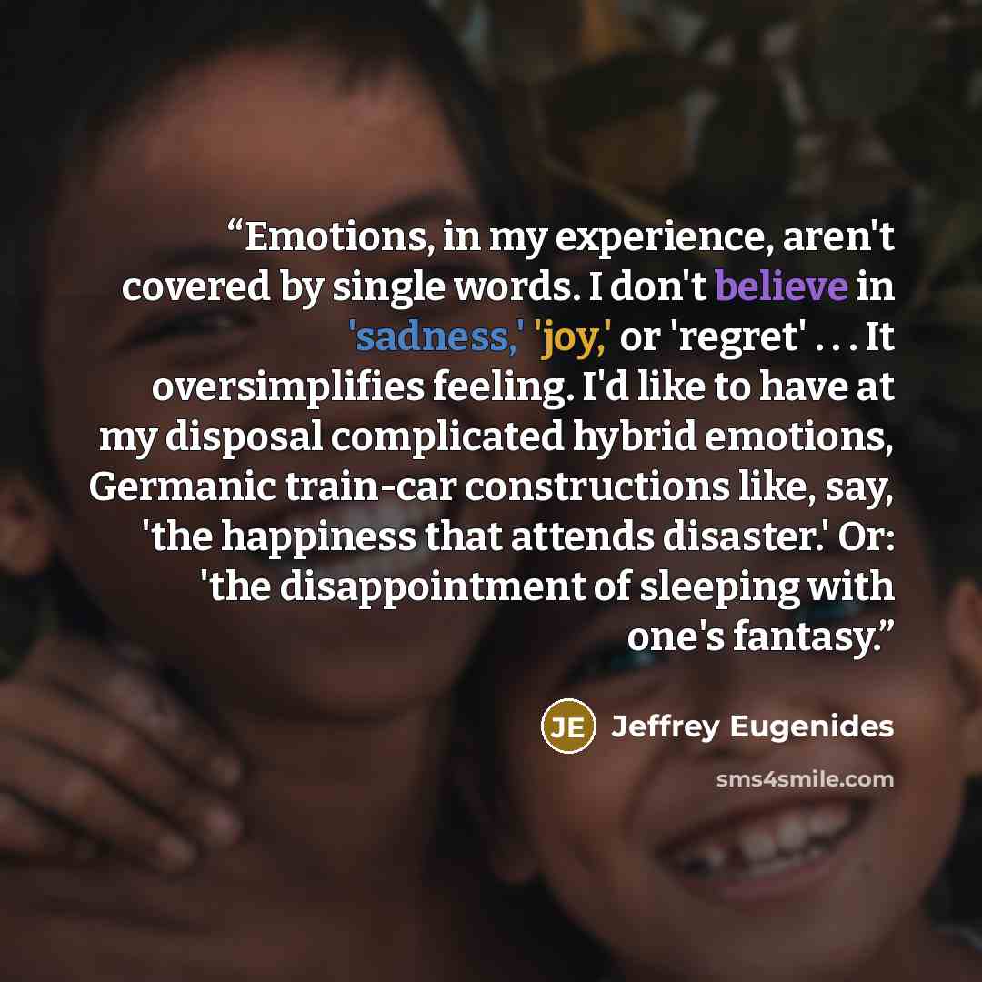 “Emotions, in my experience, aren't covered by single words. I don't believe in 'sadness,' 'joy,' or 'regret' . . . It oversimplifies feeling. I'd like to have at my disposal complicated hybrid emotions, Germanic train-car constructions like, say, 'the happiness that attends disaster.' Or: 'the…” quote by Jeffrey Eugenides