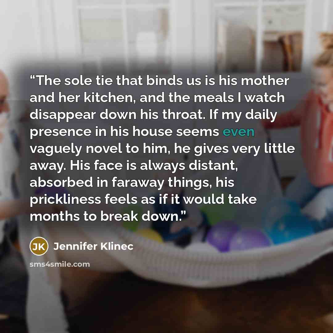 “The sole tie that binds us is his mother and her kitchen, and the meals I watch disappear down his throat. If my daily presence in his house seems even vaguely novel to him, he gives very little away. His face is always distant, absorbed in faraway things, his prickliness feels as if it would take…” quote by Jennifer Klinec