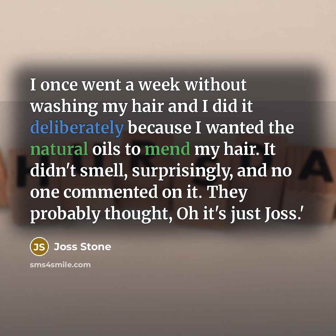 “I once went a week without washing my hair and I did it deliberately because I wanted the natural oils to mend my hair. It didn't smell, surprisingly, and no one commented on it. They probably thought, Oh it's just Joss.'” quote by Joss Stone