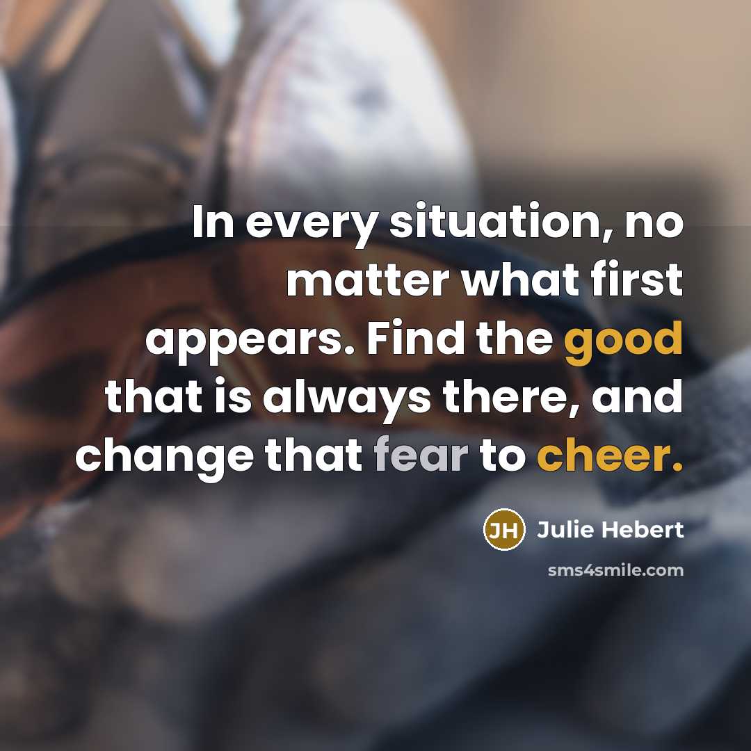 “In every situation, no matter what first appears. Find the good that is always there, and change that fear to cheer.” quote by Julie Hebert