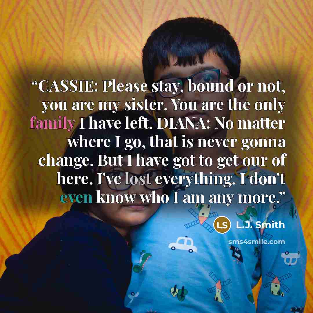“CASSIE: Please stay, bound or not, you are my sister. You are the only family I have left. DIANA: No matter where I go, that is never gonna change. But I have got to get our of here. I've lost everything. I don't even know who I am any more.” quote by L.J. Smith