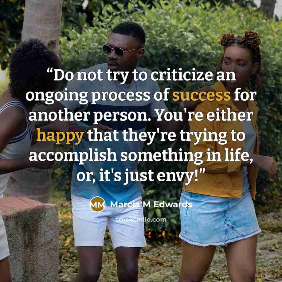 “Do not try to criticize an ongoing process of success for another person. You're either happy that they're trying to accomplish something in life, or, it's just envy!” quote by Marcia M Edwards