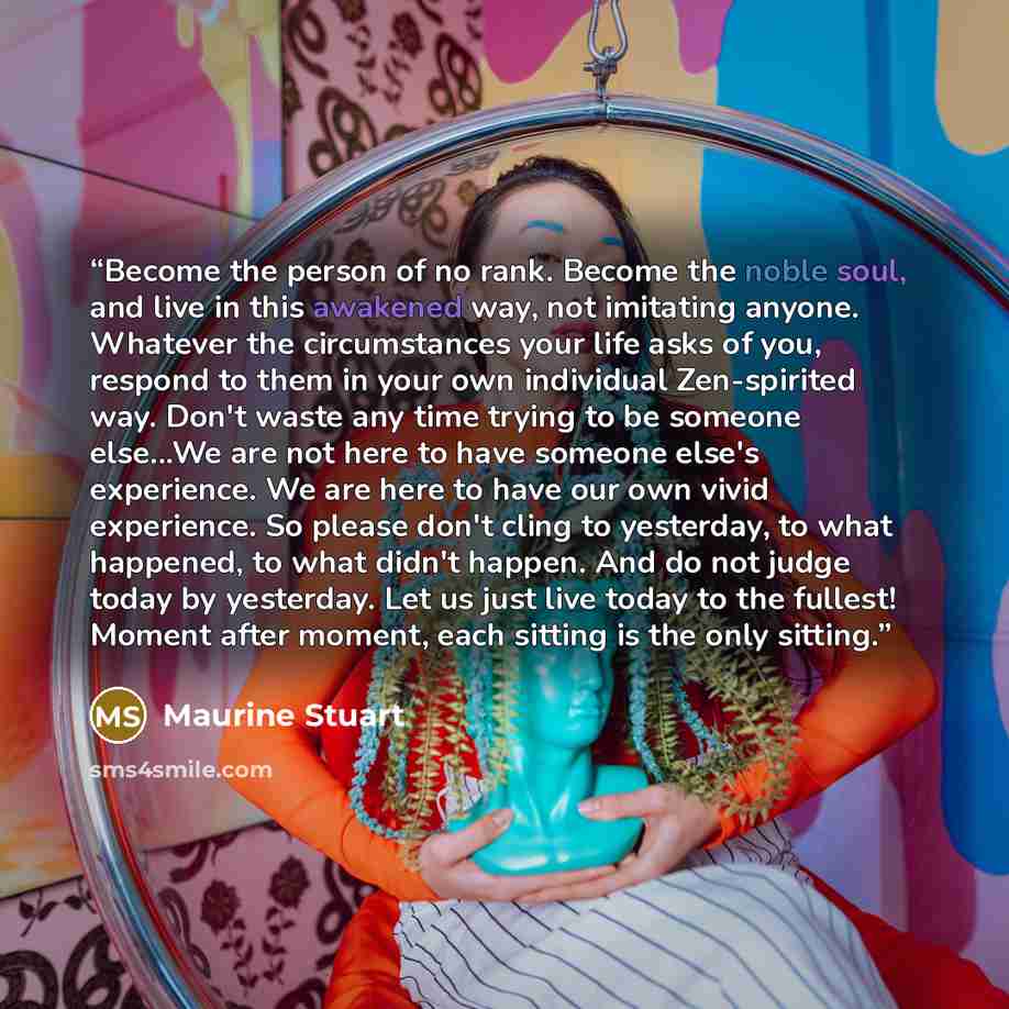 “Become the person of no rank. Become the noble soul, and live in this awakened way, not imitating anyone. Whatever the circumstances your life asks of you, respond to them in your own individual Zen-spirited way. Don't waste any time trying to be someone else...We are not here to have someone…” quote by Maurine Stuart