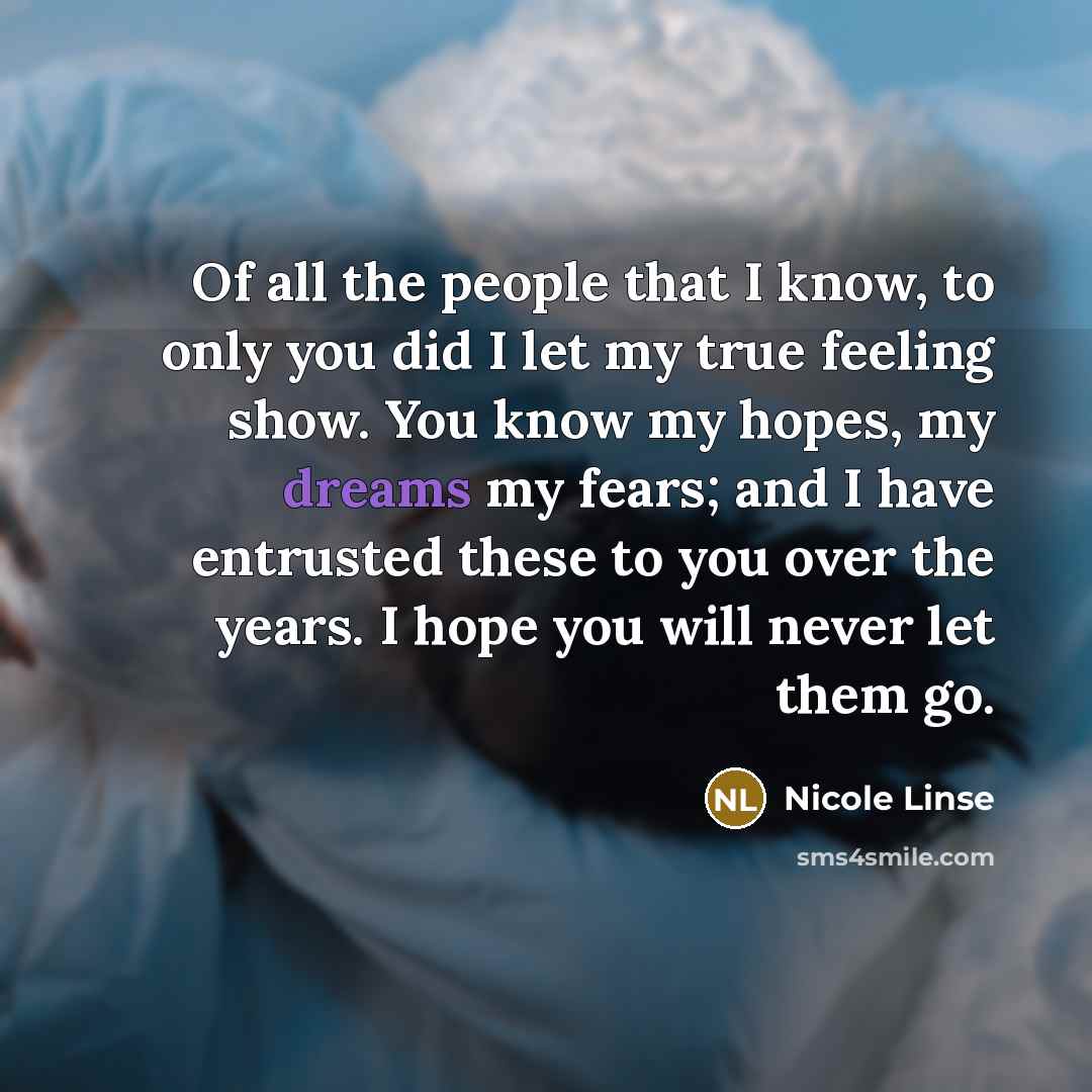 “Of all the people that I know, to only you did I let my true feeling show. You know my hopes, my dreams my fears; and I have entrusted these to you over the years. I hope you will never let them go.” quote by Nicole Linse