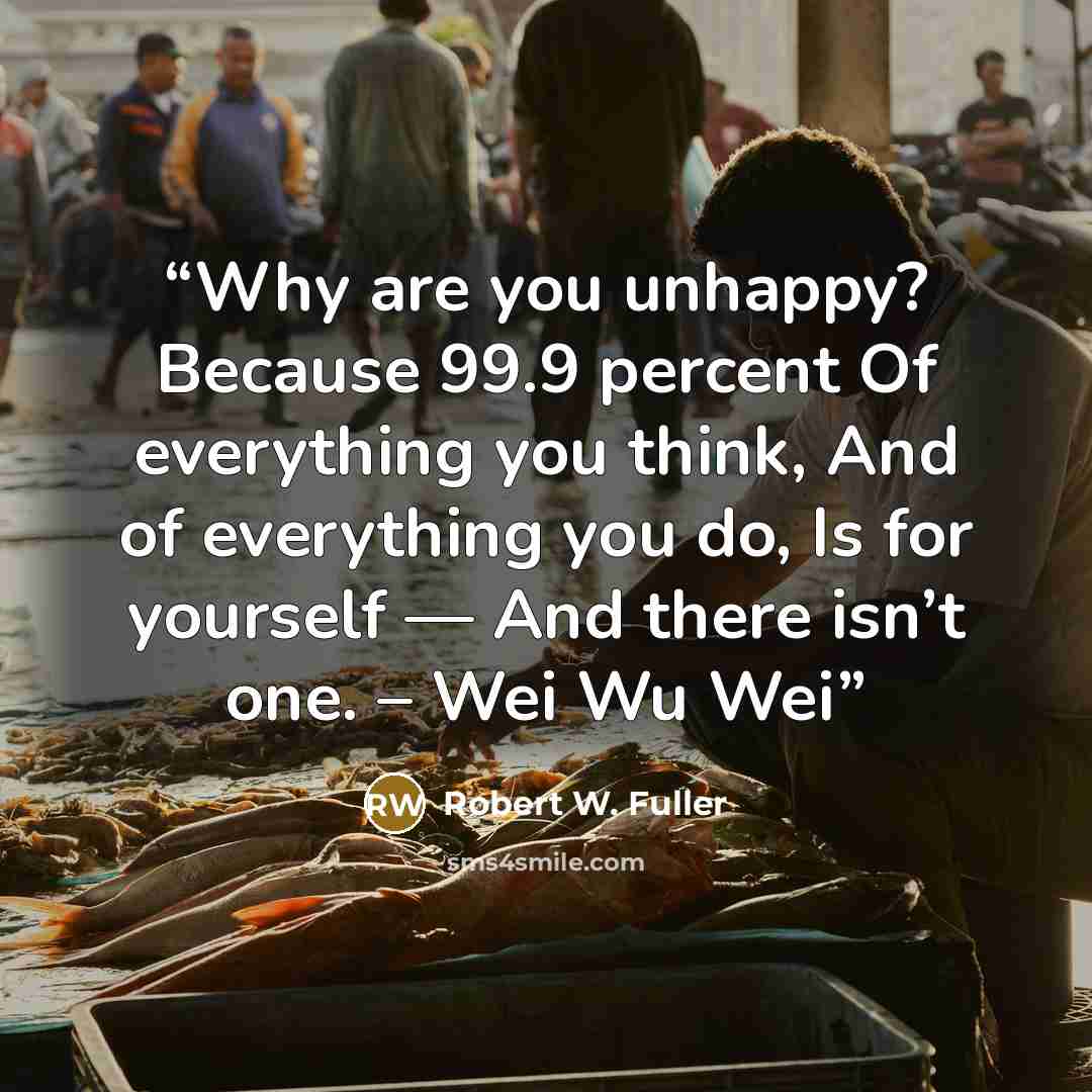 “Why are you unhappy? Because 99.9 percent Of everything you think, And of everything you do, Is for yourself — And there isn’t one. – Wei Wu Wei” quote by Robert W. Fuller