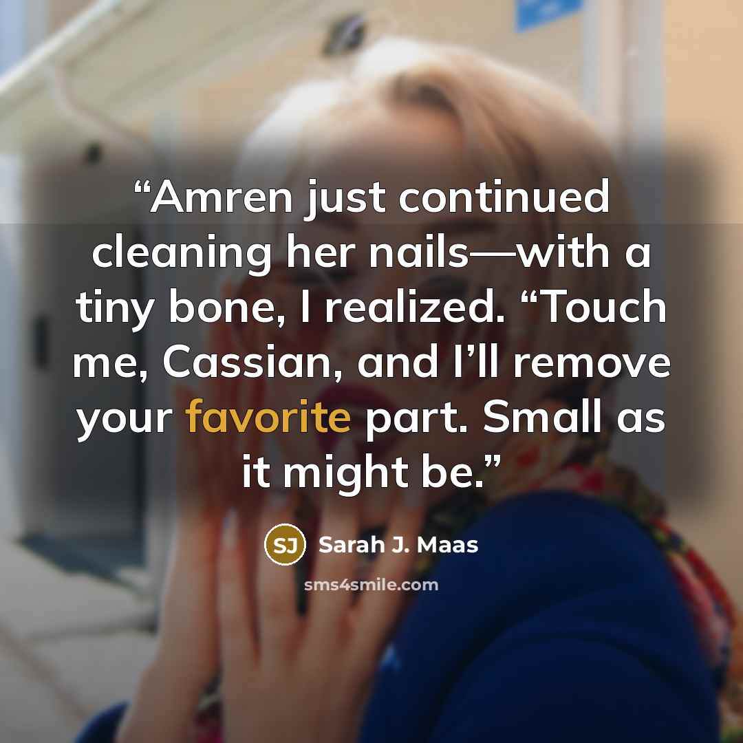 “Amren just continued cleaning her nails—with a tiny bone, I realized. “Touch me, Cassian, and I’ll remove your favorite part. Small as it might be.” quote by Sarah J. Maas