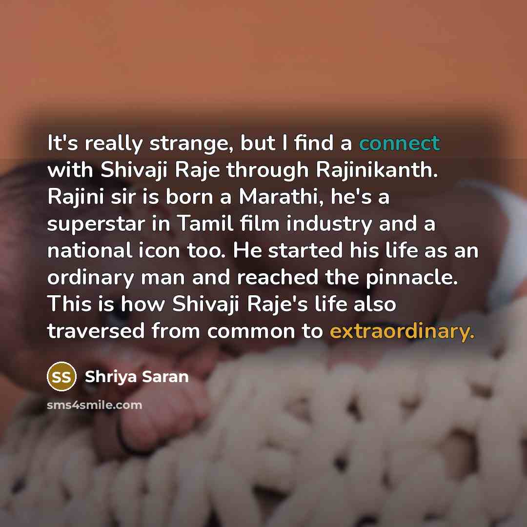 “It's really strange, but I find a connect with Shivaji Raje through Rajinikanth. Rajini sir is born a Marathi, he's a superstar in Tamil film industry and a national icon too. He started his life as an ordinary man and reached the pinnacle. This is how Shivaji Raje's life also traversed from…” quote by Shriya Saran