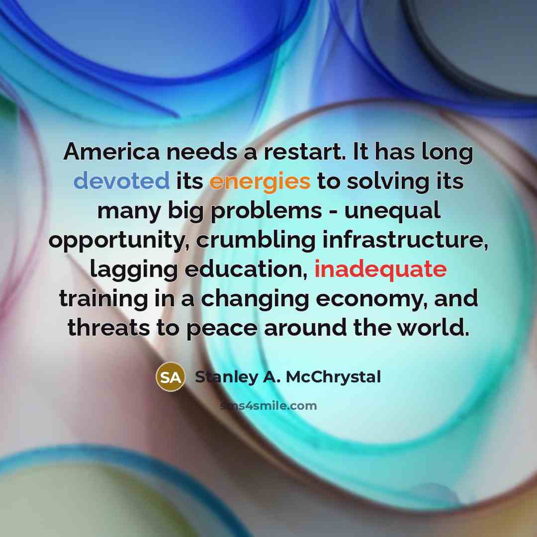 “America needs a restart. It has long devoted its energies to solving its many big problems - unequal opportunity, crumbling infrastructure, lagging education, inadequate training in a changing economy, and threats to peace around the world.” quote by Stanley A. McChrystal