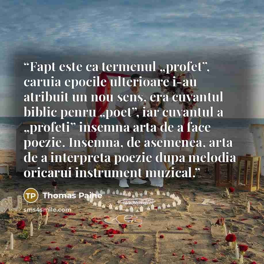 “Fapt este ca termenul „profet”, caruia epocile ulterioare i-au atribuit un nou sens, era cuvantul biblic penru „poet”, iar cuvantul a „profeti” insemna arta de a face poezie. Insemna, de asemenea, arta de a interpreta poezie dupa melodia oricarui instrument muzical.” quote by Thomas Paine