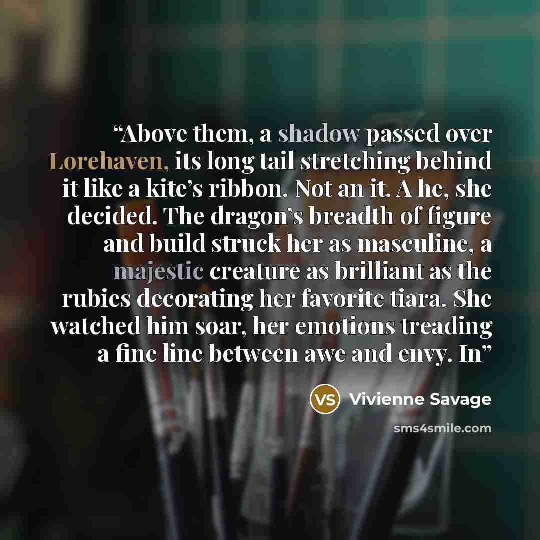 “Above them, a shadow passed over Lorehaven, its long tail stretching behind it like a kite’s ribbon. Not an it. A he, she decided. The dragon’s breadth of figure and build struck her as masculine, a majestic creature as brilliant as the rubies decorating her favorite tiara. She watched him soar…” quote by Vivienne Savage