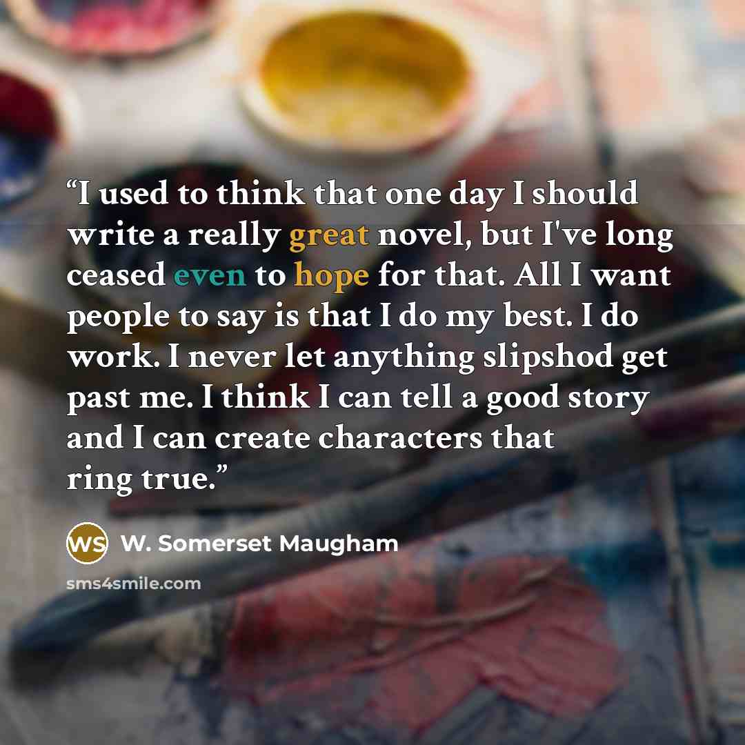 “I used to think that one day I should write a really great novel, but I've long ceased even to hope for that. All I want people to say is that I do my best. I do work. I never let anything slipshod get past me. I think I can tell a good story and I can create characters that ring true.” quote by W. Somerset Maugham