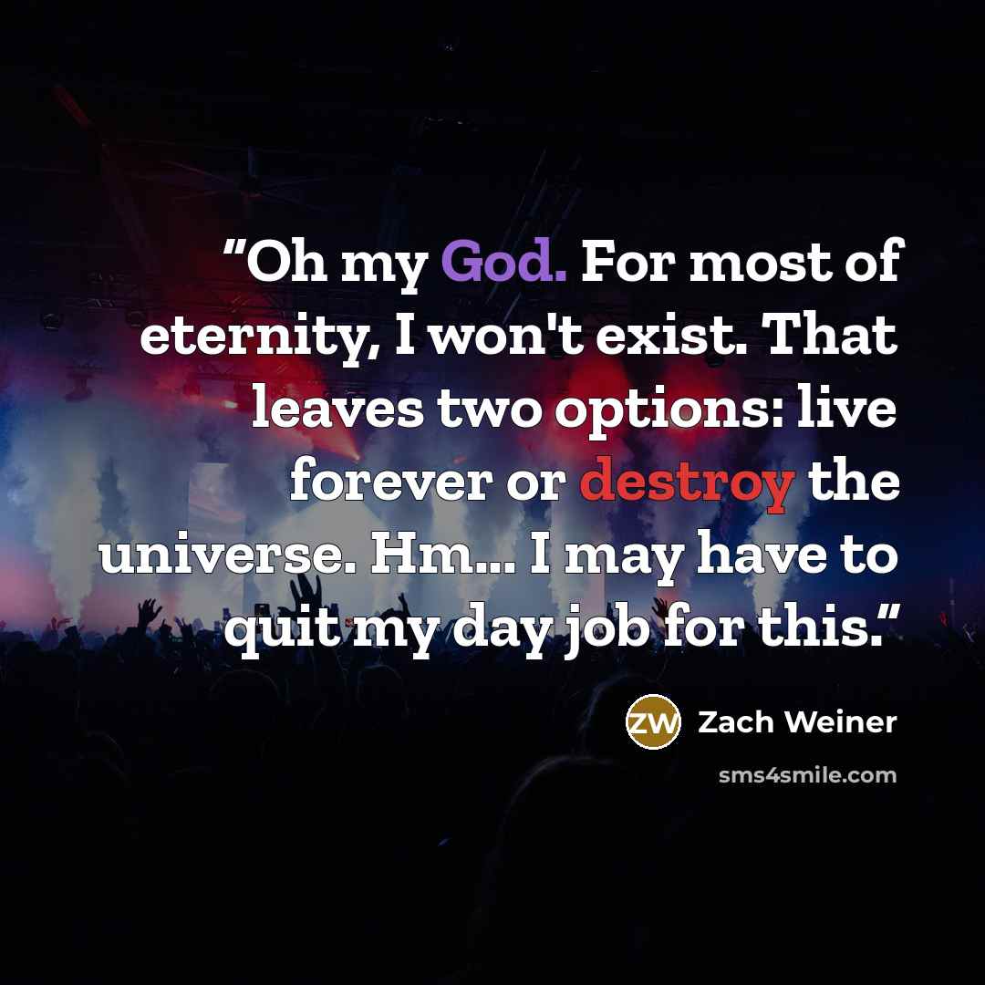 “Oh my God. For most of eternity, I won't exist. That leaves two options: live forever or destroy the universe. Hm... I may have to quit my day job for this.” quote by Zach Weiner