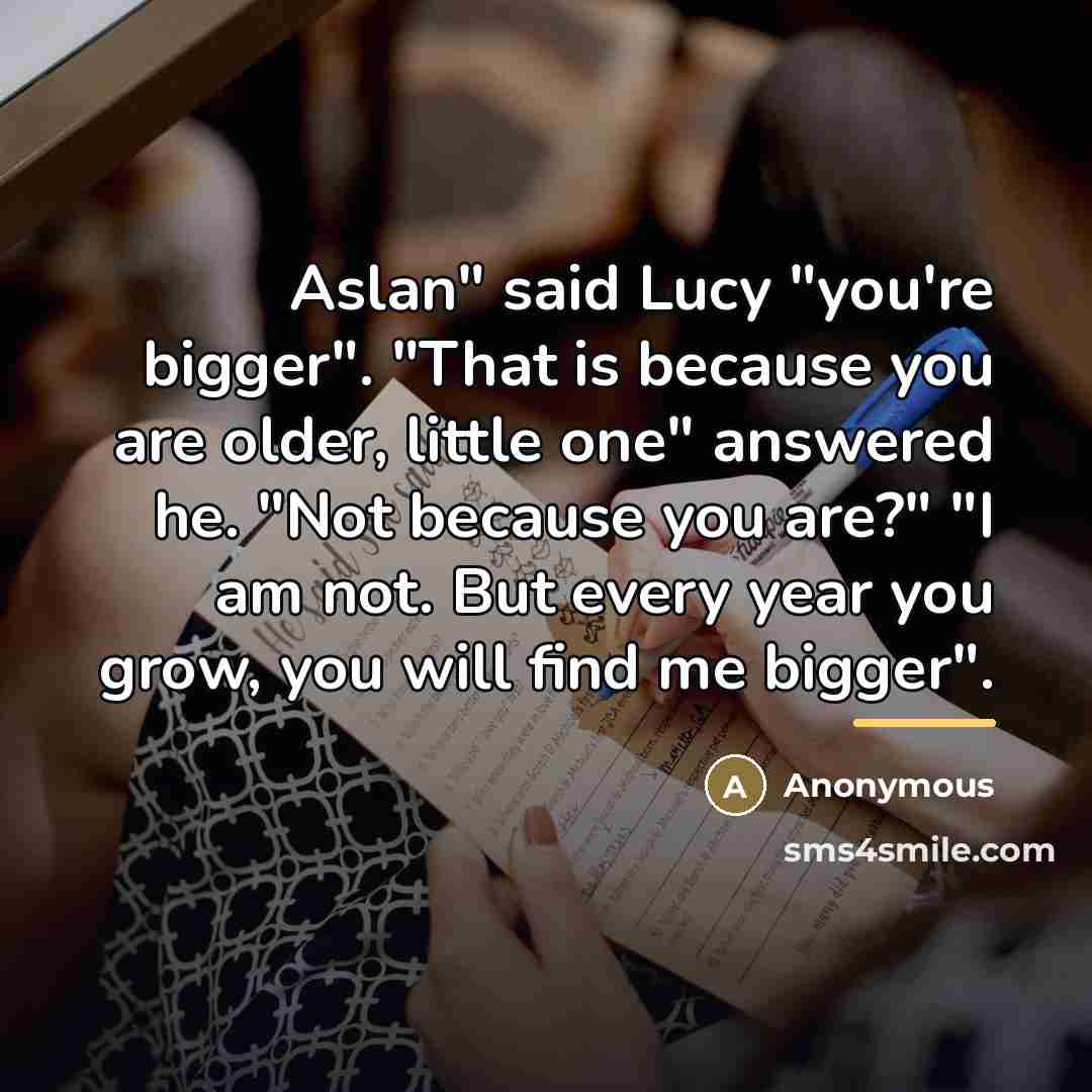 “Aslan" said Lucy "you're bigger". "That is because you are…” quote by Anonymous